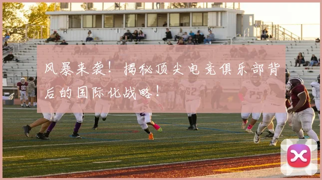 风暴来袭！揭秘顶尖电竞俱乐部背后的国际化战略！