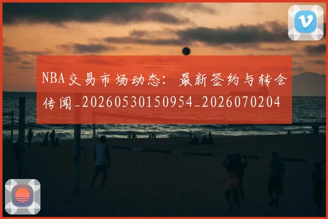 NBA交易市场动态:最新签约与转会传闻_20260530150954_20260702045031
