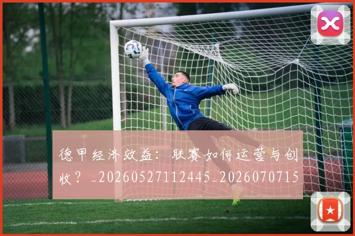 德甲经济效益:联赛如何运营与创收?_20260527112445_20260707154148