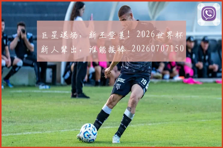 巨星退场，新王登基！2026世界杯新人辈出，谁能接棒_20260707150603