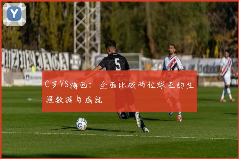C罗VS梅西:全面比较两位球王的生涯数据与成就
