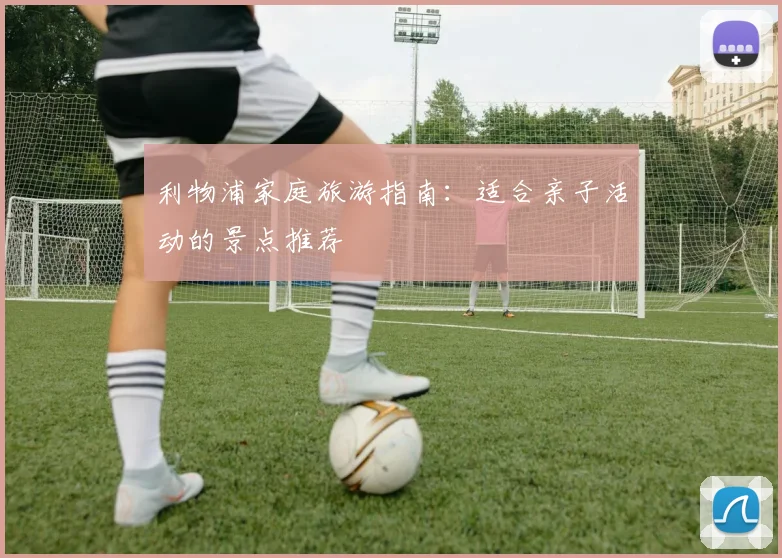 利物浦家庭旅游指南：适合亲子活动的景点推荐