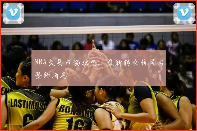 NBA交易市场动态:最新转会传闻与签约消息