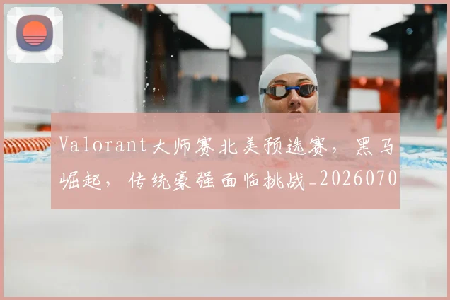 Valorant大师赛北美预选赛，黑马崛起，传统豪强面临挑战_20260702171905