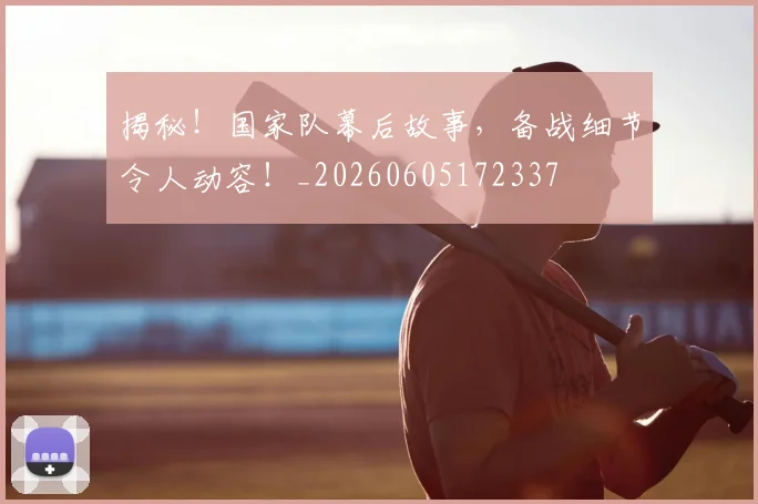 揭秘!国家队幕后故事,备战细节令人动容!_20260605172337