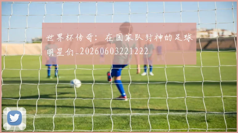 世界杯传奇:在国家队封神的足球明星们_20260603221222