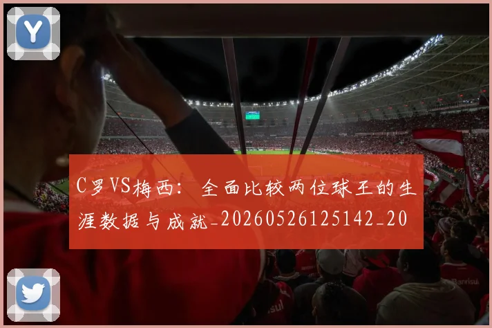 C罗VS梅西：全面比较两位球王的生涯数据与成就_20260526125142_20260702041431