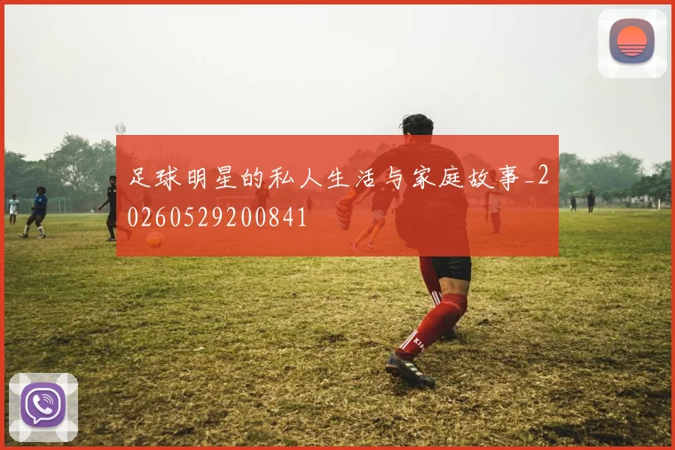足球明星的私人生活与家庭故事_20260529200841