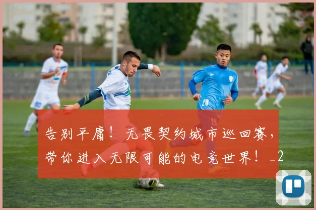 告别平庸！无畏契约城市巡回赛，带你进入无限可能的电竞世界！_20260604144054_20260704175633
