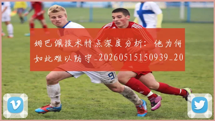 姆巴佩技术特点深度分析:他为何如此难以防守_20260515150939_20260707023859
