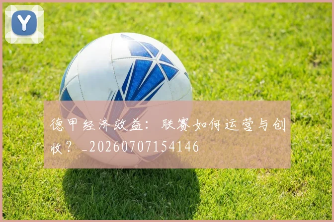 德甲经济效益：联赛如何运营与创收？_20260707154146